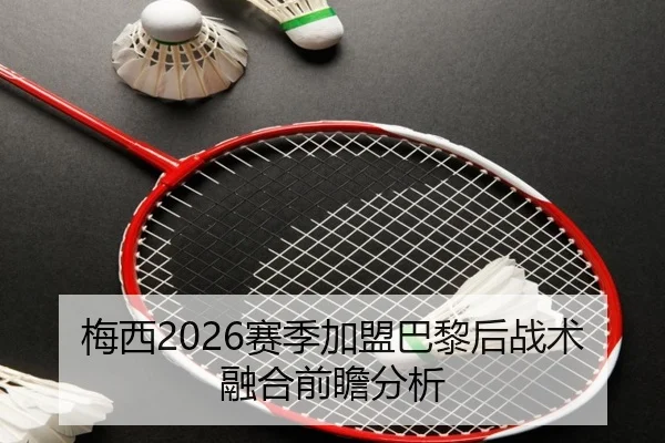 梅西2026赛季加盟巴黎后战术融合前瞻分析