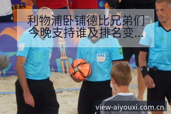 利物浦卧铺德比兄弟们今晚支持谁及排名变化风险观察 - 爱游戏体育